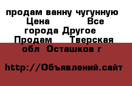  продам ванну чугунную › Цена ­ 7 000 - Все города Другое » Продам   . Тверская обл.,Осташков г.